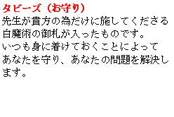 Text Box: タビーズ（お守り）先生が貴方の為だけに施してくださる白魔術の御札が入ったものです。いつも身に着けておくことによってあなたを守り、あなたの問題を解決します。