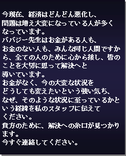 Text Box: 今現在、経済はどんどん悪化し、問題は増え大変になっている人が多くなっています。
ババジー先生はお金がある人も、お金のない人も、みんな同じ人間ですから、全ての人のために心から接し、皆のことを大切に思って解決へと導いています。
お金がなく、今の大変な状況をどうしても変えたいという強い気ち、
なぜ、そのような状況に至っているかという経緯を私のスタッフに伝えてください。
貴方のために、解決への糸口が見つかります。
今すぐ連絡してください。 