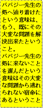 Text Box: ババジー先生の処へ辿り着けたという意味は、
もう、既にその大変な問題を解決出来たということ。
ババジー先生の処に来ないことを選んだという意味はその大変な問題から逃れられない宿命にあるということ 